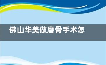 佛山华美做磨骨手术怎么样？梁宗建|阳海斌有大量成功术例且收费透明审美在线